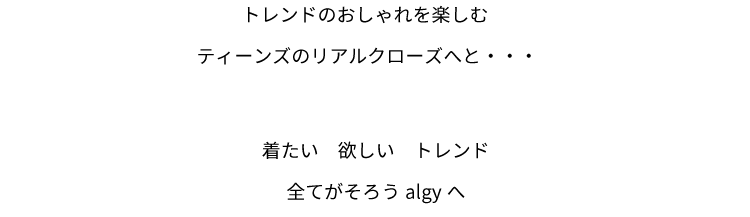 トレンドのおしゃれを楽しむティーンズのリアルクローズへと・・・着たい　欲しい　トレンド全てがそろうalgyへ