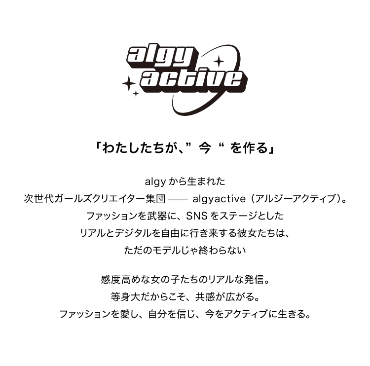algyactive<br />			  「わたしたちが、”今“を作る」<br />			  algyから生まれた<br />			  次世代ガールズクリエイター集団 algyactive(アルジーアクティブ)。<br />			  ファッションを武器に、SNSをステージとした<br />			  リアルとデジタルを自由に行き来する彼女たちは、<br />			  ただのモデルじゃ終わらない<br />			  感度高めな女の子たちのリアルな発信。<br />			  等身大だからこそ、共感が広がる。<br />			  ファッションを愛し、自分を信じ、今をアクティブに生きる。