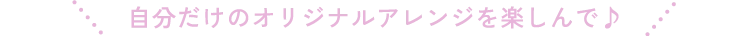 自分だけのオリジナルアレンジを楽しんで