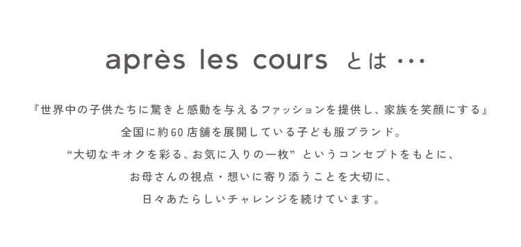 『世界中の子供たちに驚きと感動を与えるファッションを提供し、家族を笑顔にする』全国に約60店舗を展開している子ども服ブランド。“大切なキオクを彩る、お気に入りの一枚”というコンセプトをもとに、お母さんの視点・想いに寄り添うことを大切に、日々あたらしいチャレンジを続けています。