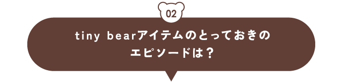 02 tiny bearアイテムのとっておきのエピソードは？