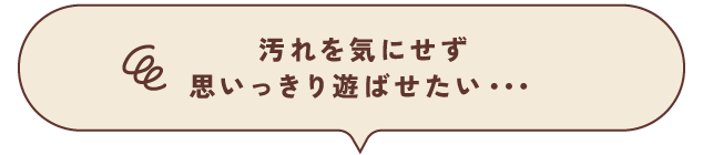 汚れを気にせず思いっきり遊ばせたい・・・