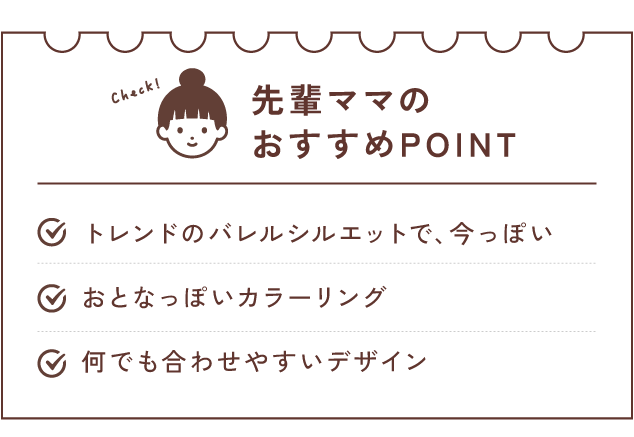 先輩ママのおすすめPOINT トレンドのバレルシルエットで、今っぽい/おとなっぽいカラーリング何でも合わせやすいデザイン