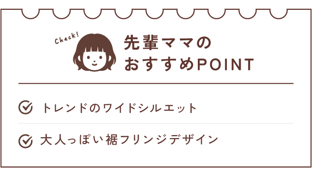 先輩ママのおすすめPOINT　トレンドのワイドシルエット/大人っぽい裾フリンジデザイン