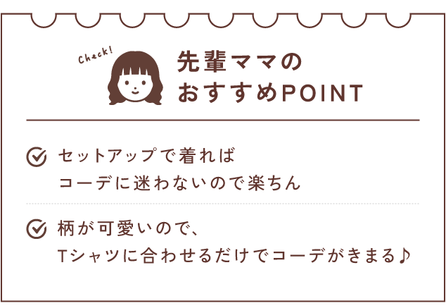 先輩ママのおすすめPOINT セットアップで着ればコーデに迷わないので楽ちん/柄が可愛いので、Tシャツに合わせるだけでコーデがきまる♪