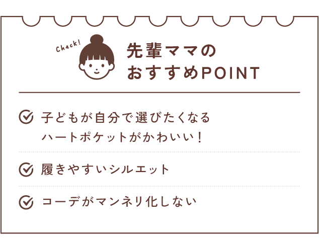 先輩ママのおすすめPOINT 子どもが自分で選びたくなる ハートポケットがかわいい！/履きやすいシルエット/コーデがマンネリ化しない