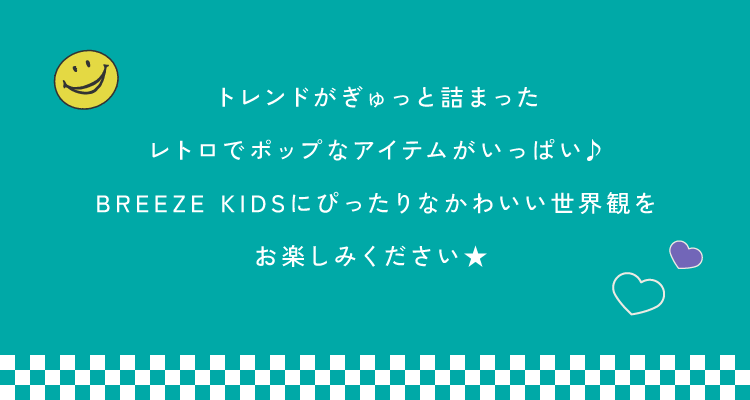 トレンドがぎゅっと詰まった<br />レトロでポップなアイテムがいっぱい♪<br />BREEZE KIDSにぴったりなかわいい世界観を<br />お楽しみください★ 
