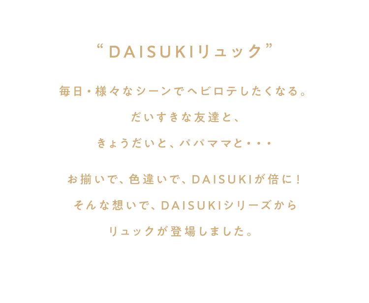毎日・様々なシーンでヘビロテしたくなる。だいすきな友達と、きょうだいと、パパママと・・・お揃いで、色違いで、DAISUKIが倍に！そんな想いで、DAISUKIシリーズからリュックが登場しました。