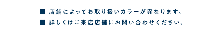 ■ 店舗によってお取り扱いカラーが異なります。<br />            ■ 詳しくはご来店店舗にお問い合わせください。