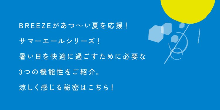 BREEZEがあつ～い夏を応援！<br />        サマーエールシリーズ！<br />        暑い日を快適に過ごすために必要な<br />        3つの機能性をご紹介。<br />        涼しく感じる秘密はこちら！