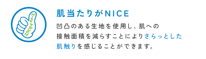 肌当たりがNICE 凹凸のある生地を使用し、肌への<br />                        接触面積を減らすことによりさらっとした<br />                        肌触りを感じることができます。