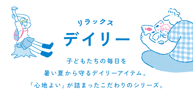 リラックスデイリー子どもたちの毎日を<br />            暑い夏から守るディリーアイテム。<br />            「心地よい」が詰まったこだわりの<br />            シリーズ。<br />            