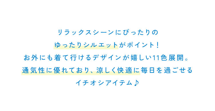 リラックスシーンにぴったりの<br />                ゆったりシルエットがポイント！<br />                お外にも着て行けるデザインが嬉しい11色展開。<br />                通気性に優れており、涼しく快適に毎日を過ごせる<br />                イチオシアイテム♪