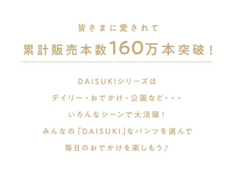 累計販売本数160万本突破！ DAISUKIシリーズは<br />        デイリー・おでかけ・公園など・・・<br />        いろんなシーンで大活躍！<br />        みんなの「DAISUKI｣なパンツを選んで<br />        毎日のおでかけを楽しもう♪<br />        