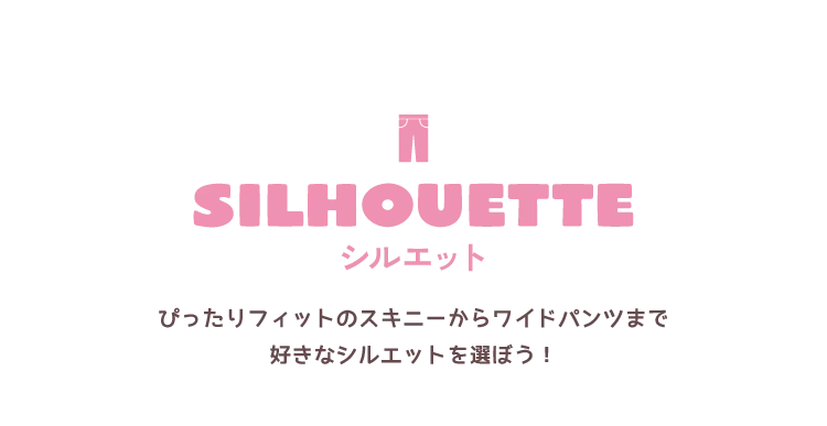 SILHOUETTE ぴったりフィットのスキニーからワイドパンツまで<br />好きなシルエットを選ぼう！