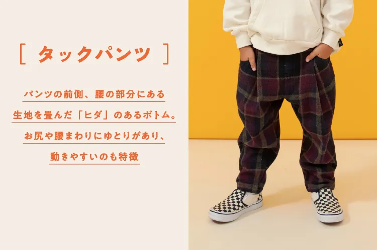 タックパンツ パンツの前側、腰の部分にある生地を畳んだ「ヒダ」のあるボトム。お尻や腰まわりにゆとりがあり、動きやすいのも特徴