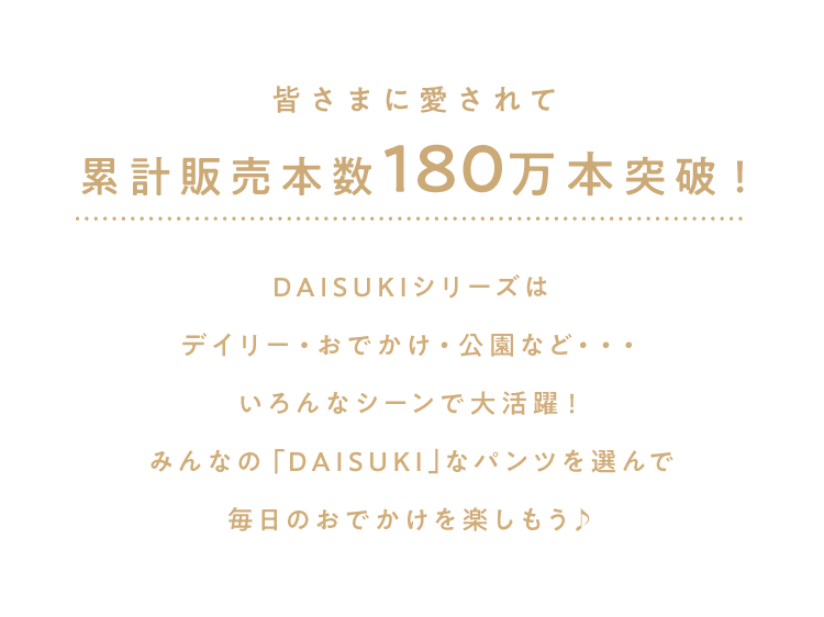 累計販売本数180万本突破！ DAISUKIシリーズは<br />        デイリー・おでかけ・公園など・・・<br />        いろんなシーンで大活躍！<br />        みんなの「DAISUKI｣なパンツを選んで<br />        毎日のおでかけを楽しもう♪<br />        