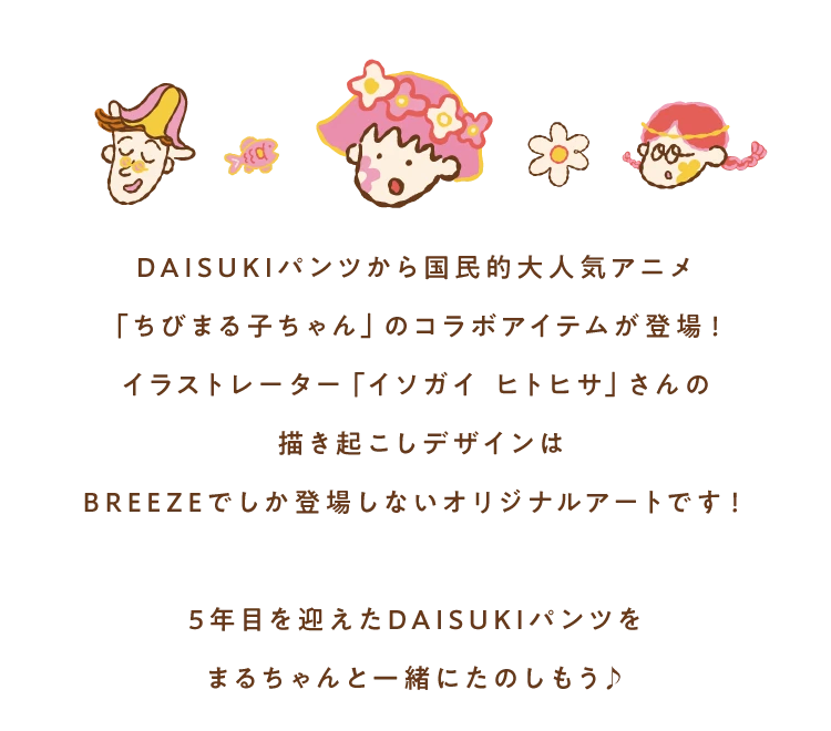 DAISUKIパンツから国民的大人気アニメ「ちびまる子ちゃん」のコラボアイテムが登場！イラストレーター「イソガイ ヒトヒサ」さんの描き起こしデザインはBREEZEでしか登場しないオリジナルアートです！5年目を迎えたDAISUKIパンツをまるちゃんと一緒にたのしもう♪