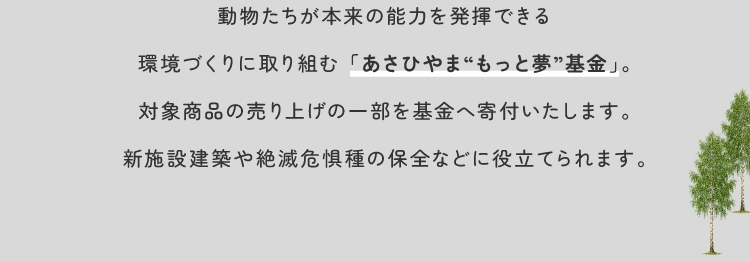 動物たちが本来の能力を発揮できる環境づくりに取り組む 「あさひやま“もっと夢”基金」。対象商品の売り上げの一部を基金へ寄付いたします。新施設建築や絶滅危惧種の保全などに役立てられます。