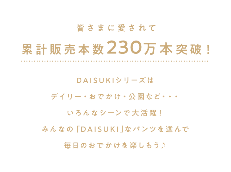 皆さまに愛されて累計販売本数230万本突破！<br />DAISUKIシリーズは<br />デイリー・おでかけ・公園など・・・<br />いろんなシーンで大活躍！<br />みんなの「DAISUKI｣なパンツを選んで<br />毎日のおでかけを楽しもう♪<br />        