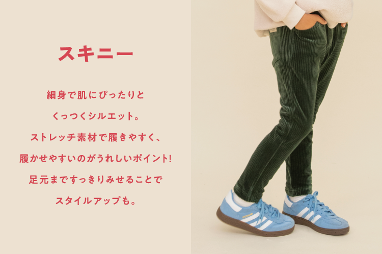 スキニー。細身で肌にぴったりとくっつくシルエット。ストレッチ素材で履きやすく、履かせやすいのがうれしいポイント！足元まですっきりみせることでスタイルアップも。
