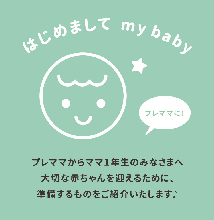 はじめまして my baby プレママからママ1年生のみなさまへ<br />大切な赤ちゃんを迎えるために、準備するものをご紹介いたします♪