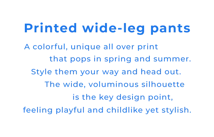 Printed wide-leg pants A colorful, unique all over print that pops in spring and summer.Style them your way and head out.The wide, voluminous silhouette is the key design point, feeling playful and childlike yet stylish.